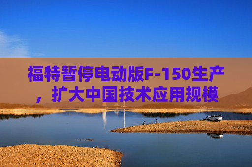 福特暂停电动版F-150生产，扩大中国技术应用规模