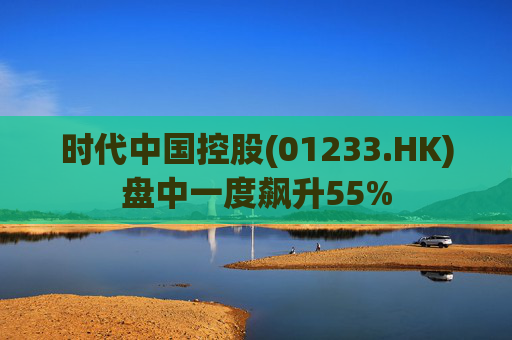 时代中国控股(01233.HK)盘中一度飙升55%
