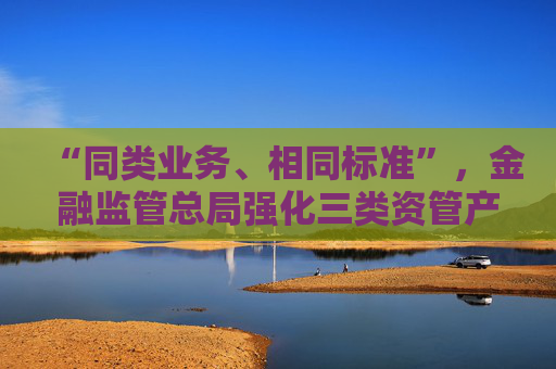 “同类业务、相同标准”，金融监管总局强化三类资管产品信披管理