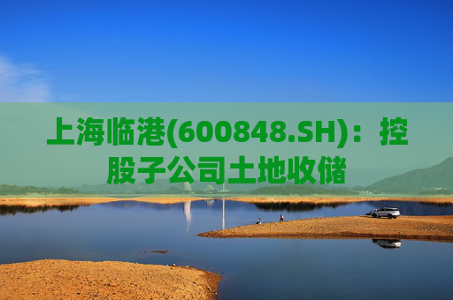 上海临港(600848.SH)：控股子公司土地收储