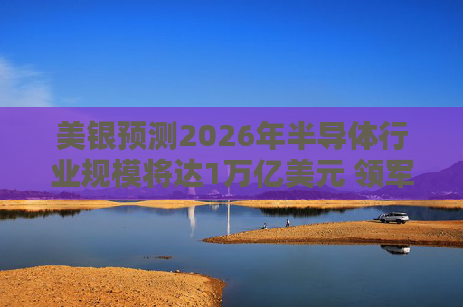 美银预测2026年半导体行业规模将达1万亿美元 领军者包括英伟达和博通等