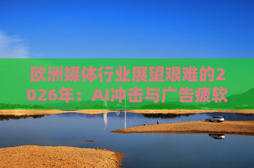 欧洲媒体行业展望艰难的2026年：AI冲击与广告疲软持续