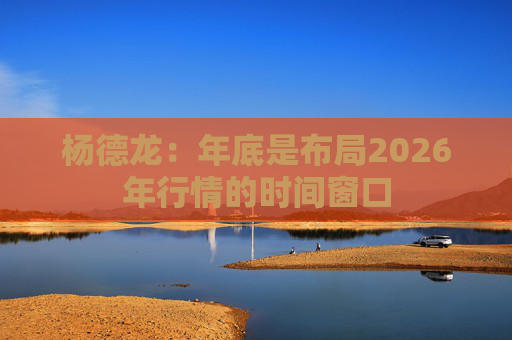 杨德龙：年底是布局2026年行情的时间窗口