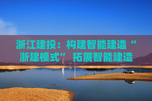 浙江建投：构建智能建造“浙建模式” 拓展智能建造新赛道