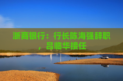 浙商银行：行长陈海强辞职，吕临华接任