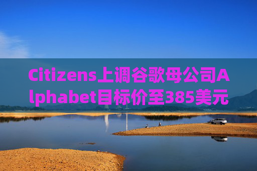 Citizens上调谷歌母公司Alphabet目标价至385美元