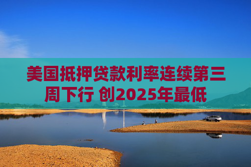 美国抵押贷款利率连续第三周下行 创2025年最低