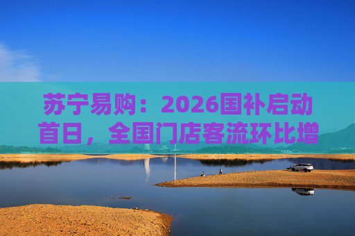 苏宁易购：2026国补启动首日，全国门店客流环比增长110%