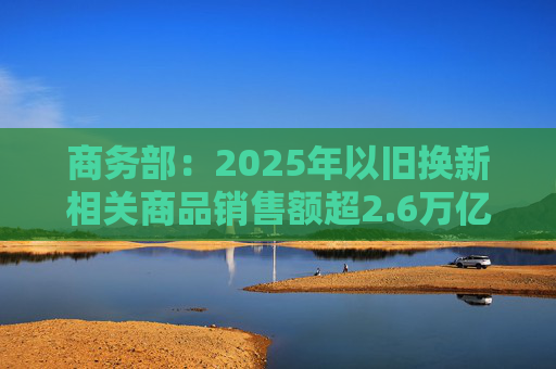 商务部：2025年以旧换新相关商品销售额超2.6万亿元