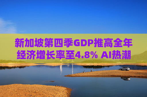 新加坡第四季GDP推高全年经济增长率至4.8% AI热潮助攻