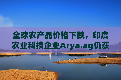 全球农产品价格下跌，印度农业科技企业Arya.ag仍获投资者青睐并持续盈利