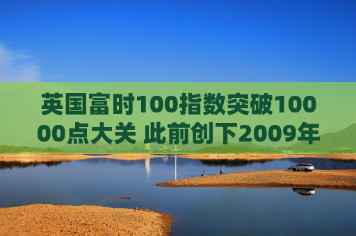 英国富时100指数突破10000点大关 此前创下2009年以来最佳年度表现