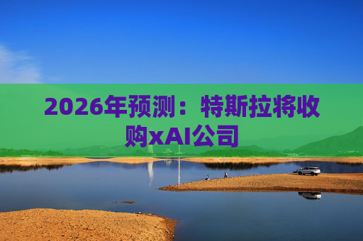 2026年预测：特斯拉将收购xAI公司
