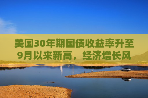 美国30年期国债收益率升至9月以来新高，经济增长风险成推手