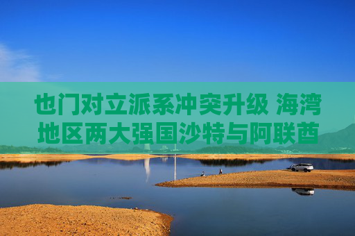 也门对立派系冲突升级 海湾地区两大强国沙特与阿联酋的裂痕加深