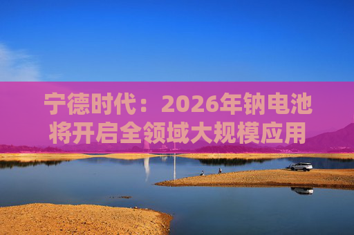 宁德时代：2026年钠电池将开启全领域大规模应用  第1张