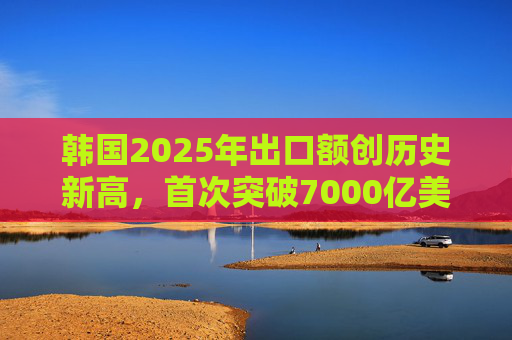 韩国2025年出口额创历史新高，首次突破7000亿美元