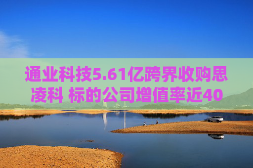 通业科技5.61亿跨界收购思凌科 标的公司增值率近400% 业绩补偿条款或增加中小股东风险