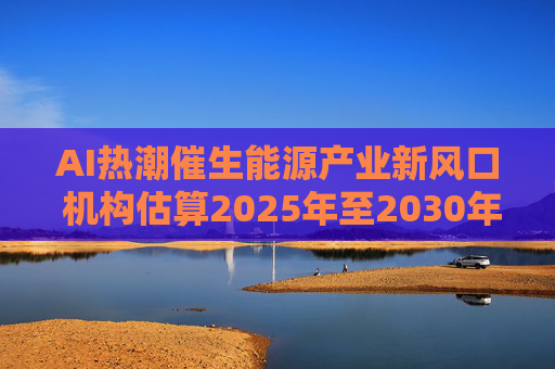 AI热潮催生能源产业新风口 机构估算2025年至2030年间AI与云计算投入将达6.7万亿美元