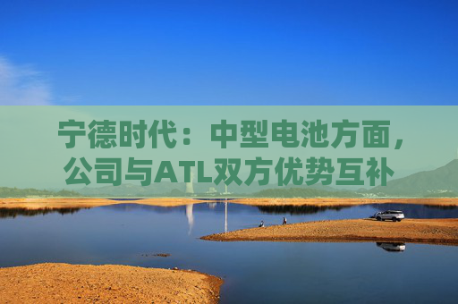 宁德时代：中型电池方面，公司与ATL双方优势互补