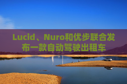 Lucid、Nuro和优步联合发布一款自动驾驶出租车