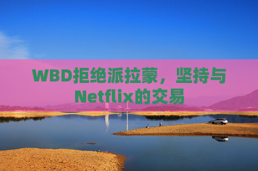 WBD拒绝派拉蒙，坚持与Netflix的交易