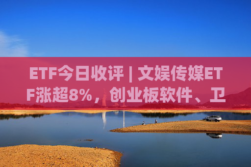 ETF今日收评 | 文娱传媒ETF涨超8%，创业板软件、卫星等相关ETF涨超6%