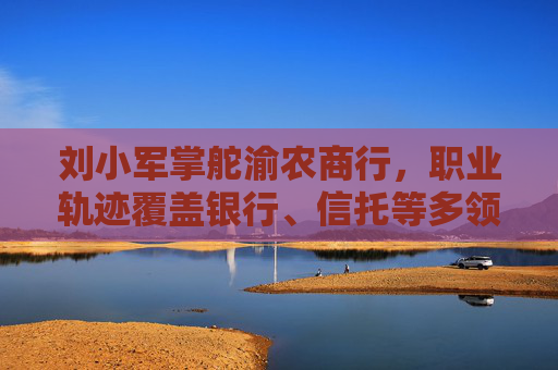 刘小军掌舵渝农商行，职业轨迹覆盖银行、信托等多领域