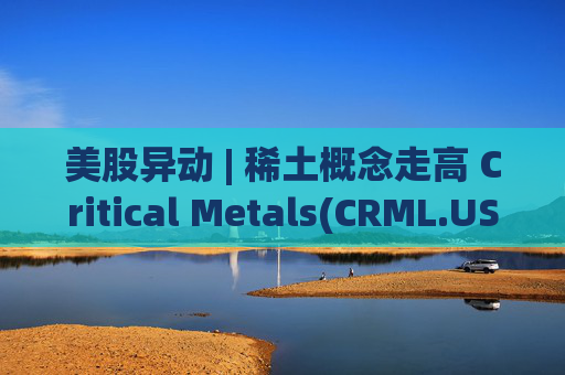 美股异动 | 稀土概念走高 Critical Metals(CRML.US)涨超17%