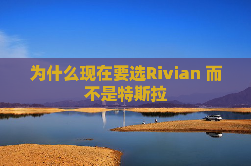 为什么现在要选Rivian 而不是特斯拉