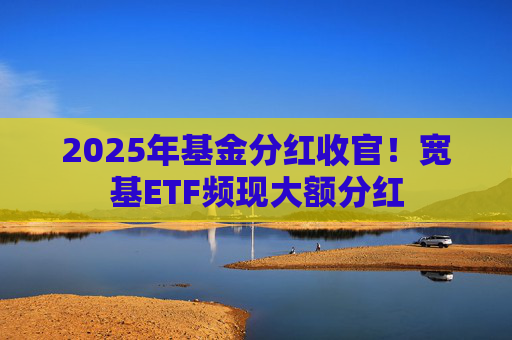 2025年基金分红收官！宽基ETF频现大额分红