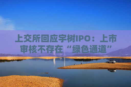上交所回应宇树IPO：上市审核不存在“绿色通道”