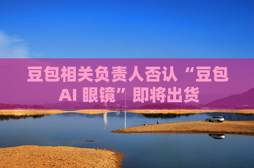 豆包相关负责人否认“豆包 AI 眼镜”即将出货