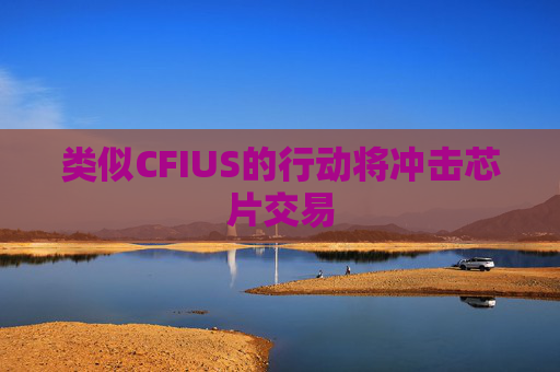 类似CFIUS的行动将冲击芯片交易