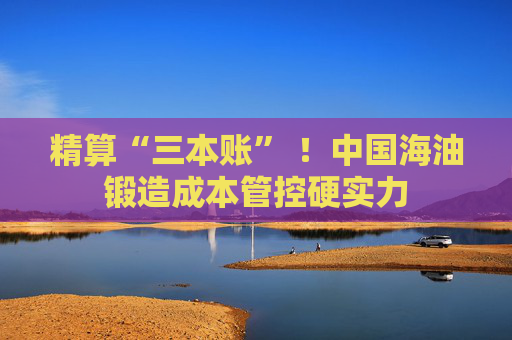 精算“三本账” ！中国海油锻造成本管控硬实力