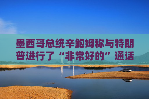 墨西哥总统辛鲍姆称与特朗普进行了“非常好的”通话