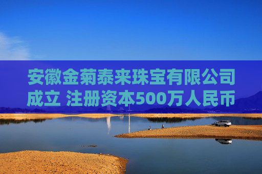 安徽金菊泰来珠宝有限公司成立 注册资本500万人民币