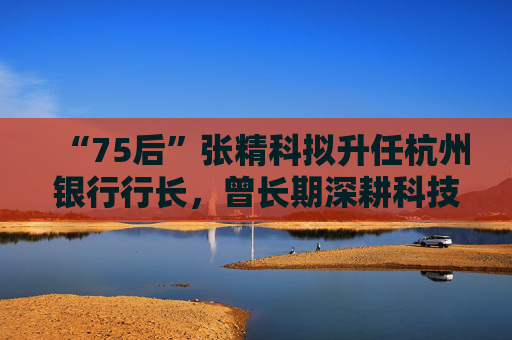 “75后”张精科拟升任杭州银行行长，曾长期深耕科技金融领域