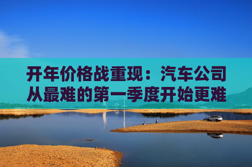 开年价格战重现：汽车公司从最难的第一季度开始更难的一年