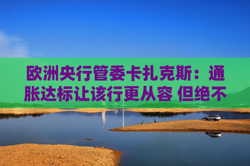 欧洲央行管委卡扎克斯：通胀达标让该行更从容 但绝不会就此松懈