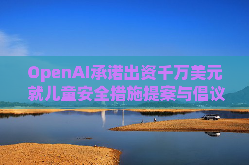 OpenAI承诺出资千万美元 就儿童安全措施提案与倡议团体达成和解