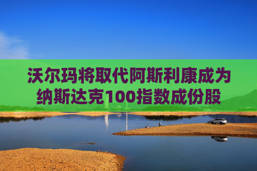 沃尔玛将取代阿斯利康成为纳斯达克100指数成份股