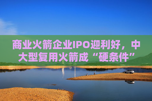 商业火箭企业IPO迎利好，中大型复用火箭成“硬条件”