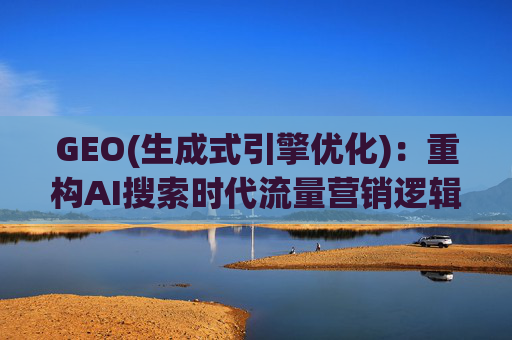 GEO(生成式引擎优化)：重构AI搜索时代流量营销逻辑 从“排名优先”到“答案优先”