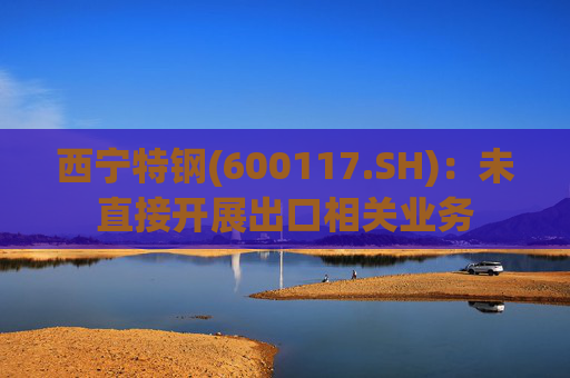 西宁特钢(600117.SH)：未直接开展出口相关业务
