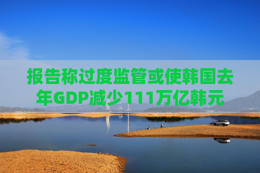 报告称过度监管或使韩国去年GDP减少111万亿韩元