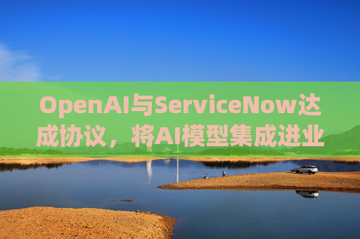 OpenAI与ServiceNow达成协议，将AI模型集成进业务软件