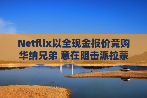 Netflix以全现金报价竞购华纳兄弟 意在阻击派拉蒙