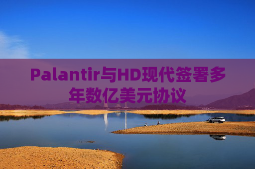 Palantir与HD现代签署多年数亿美元协议