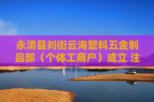 永清县刘街云海塑料五金制品部（个体工商户）成立 注册资本20万人民币